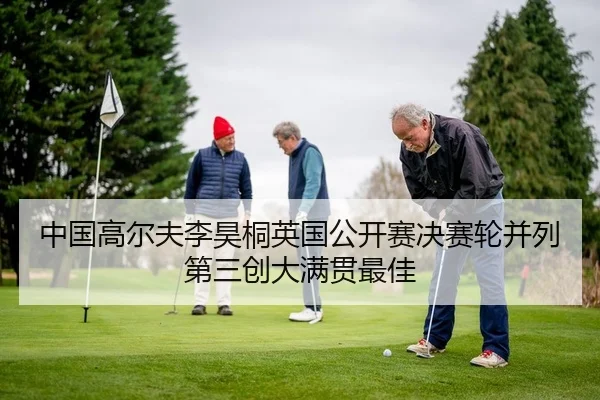 中国高尔夫李昊桐英国公开赛决赛轮并列第三创大满贯最佳