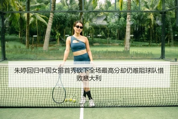 朱婷回归中国女排首秀砍下全场最高分却仍难阻球队惜败意大利